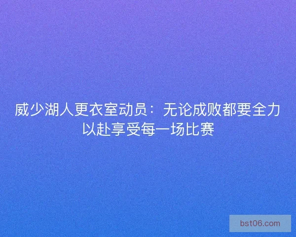 威少湖人更衣室动员：无论成败都要全力以赴享受每一场比赛