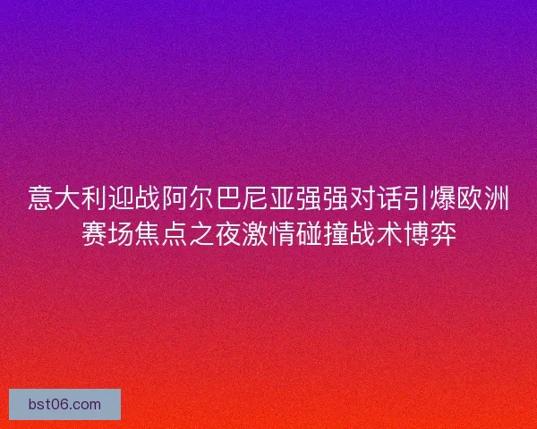 意大利迎战阿尔巴尼亚强强对话引爆欧洲赛场焦点之夜激情碰撞战术博弈