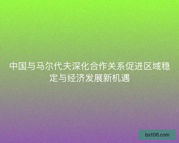 中国与马尔代夫深化合作关系促进区域稳定与经济发展新机遇