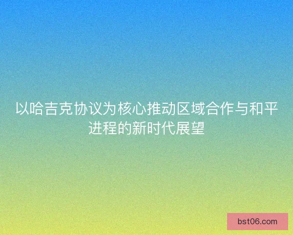 以哈吉克协议为核心推动区域合作与和平进程的新时代展望