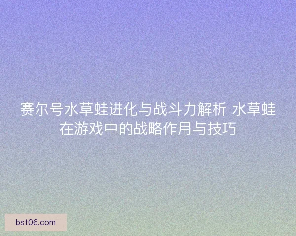 赛尔号水草蛙进化与战斗力解析 水草蛙在游戏中的战略作用与技巧