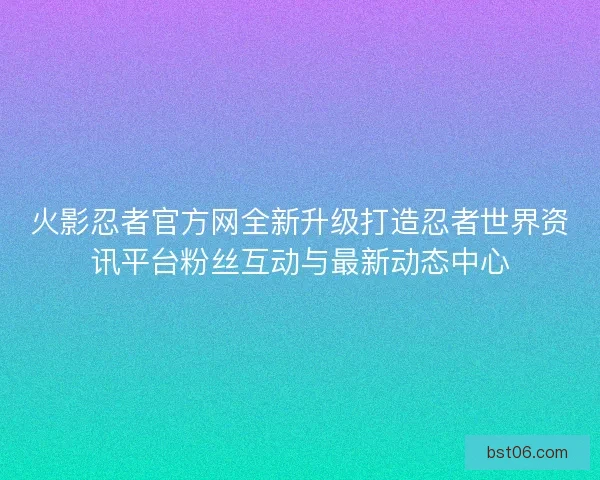火影忍者官方网全新升级打造忍者世界资讯平台粉丝互动与最新动态中心