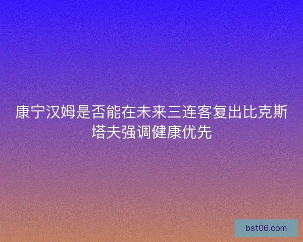 康宁汉姆是否能在未来三连客复出比克斯塔夫强调健康优先