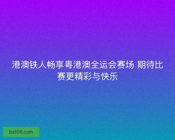 港澳铁人畅享粤港澳全运会赛场 期待比赛更精彩与快乐