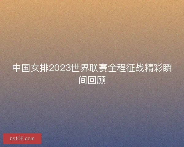 中国女排2023世界联赛全程征战精彩瞬间回顾