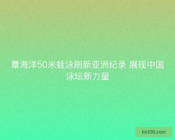 覃海洋50米蛙泳刷新亚洲纪录 展现中国泳坛新力量