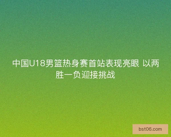 中国U18男篮热身赛首站表现亮眼 以两胜一负迎接挑战
