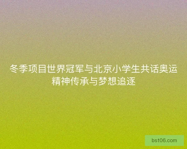 冬季项目世界冠军与北京小学生共话奥运精神传承与梦想追逐