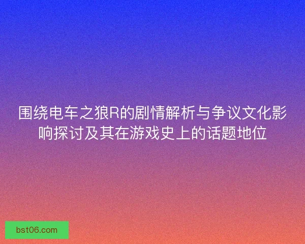 围绕电车之狼R的剧情解析与争议文化影响探讨及其在游戏史上的话题地位