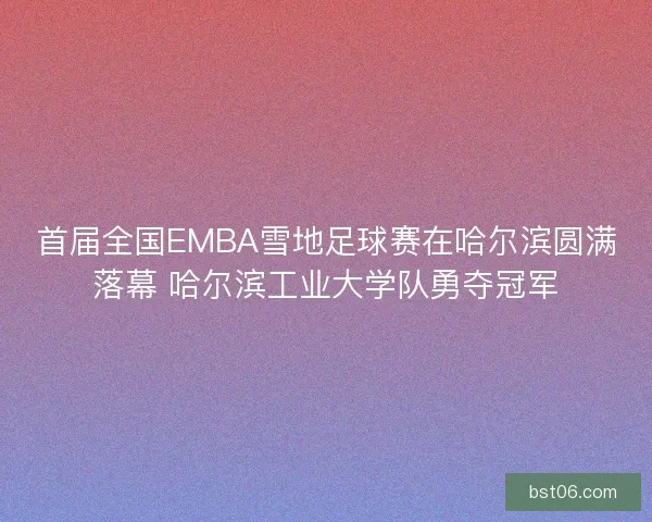 首届全国EMBA雪地足球赛在哈尔滨圆满落幕 哈尔滨工业大学队勇夺冠军