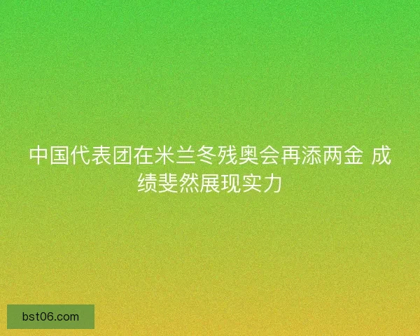 中国代表团在米兰冬残奥会再添两金 成绩斐然展现实力