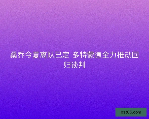 桑乔今夏离队已定 多特蒙德全力推动回归谈判
