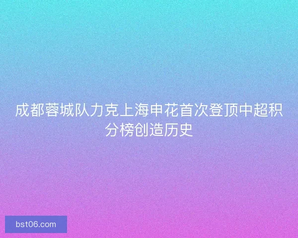 成都蓉城队力克上海申花首次登顶中超积分榜创造历史