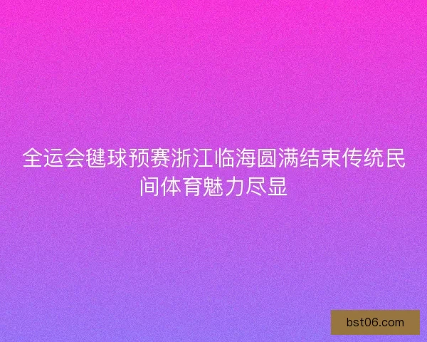 全运会毽球预赛浙江临海圆满结束传统民间体育魅力尽显